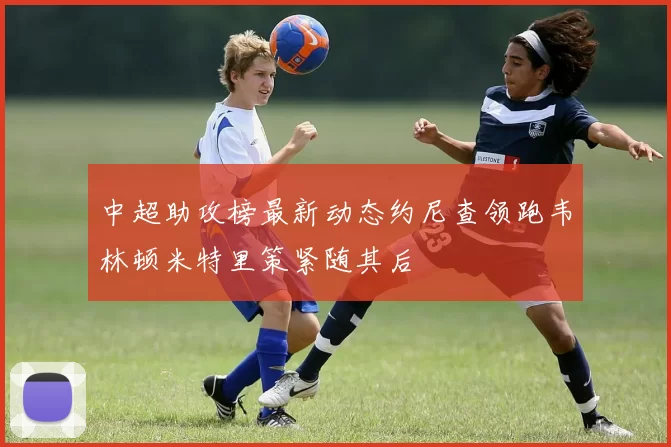 中超助攻榜最新动态约尼查领跑韦林顿米特里策紧随其后