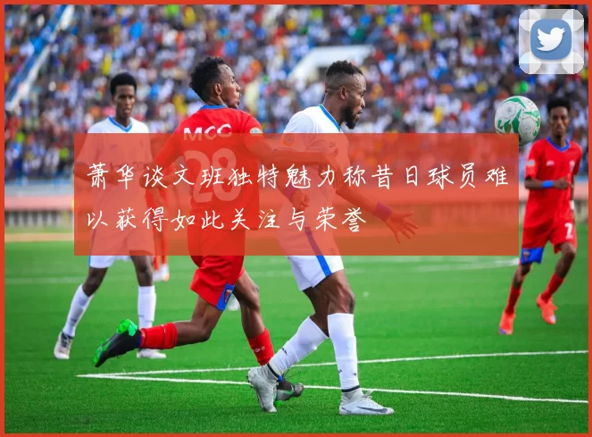 萧华谈文班独特魅力称昔日球员难以获得如此关注与荣誉