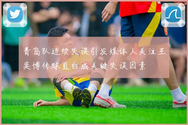 青岛队连续失误引发媒体人关注王奕博传球直白成关键失误因素