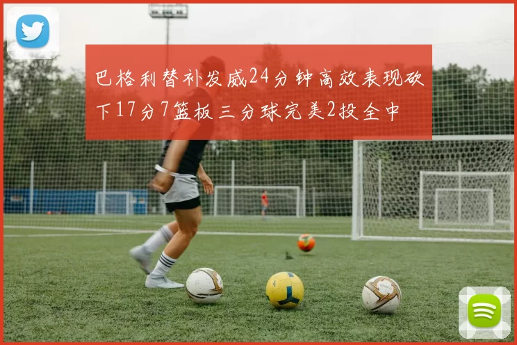 巴格利替补发威24分钟高效表现砍下17分7篮板三分球完美2投全中