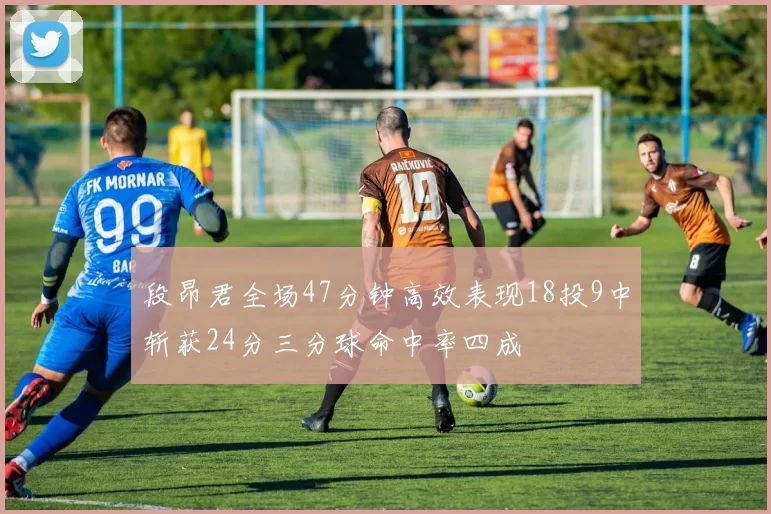段昂君全场47分钟高效表现18投9中斩获24分三分球命中率四成