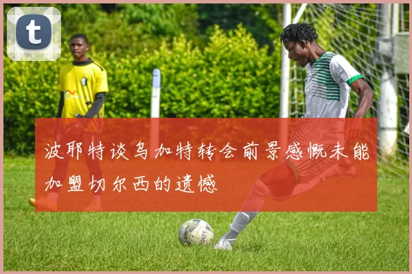 波耶特谈乌加特转会前景感慨未能加盟切尔西的遗憾