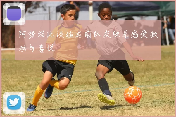 阿努诺比谈猛龙前队友联系感受激动与喜悦