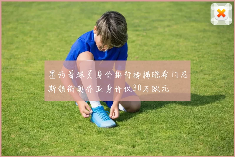 墨西哥球员身价排行榜揭晓希门尼斯领衔奥乔亚身价仅30万欧元