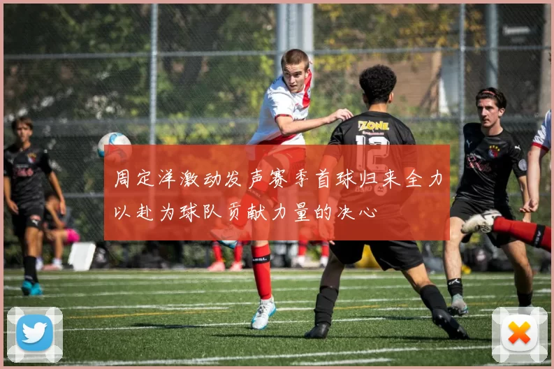 周定洋激动发声赛季首球归来全力以赴为球队贡献力量的决心