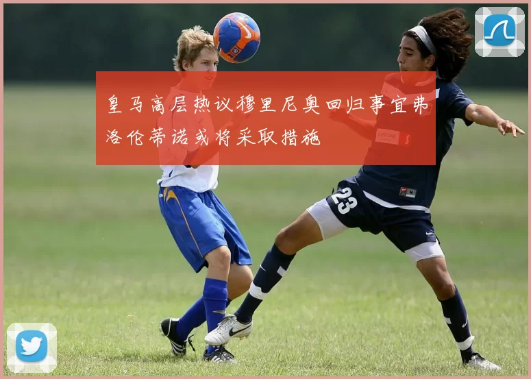 皇马高层热议穆里尼奥回归事宜弗洛伦蒂诺或将采取措施