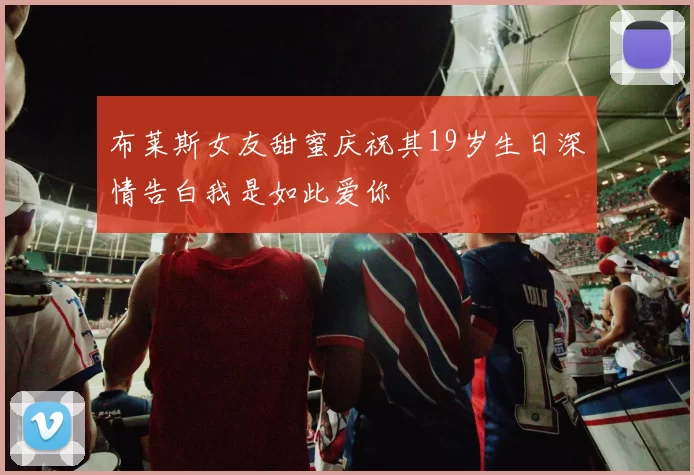 布莱斯女友甜蜜庆祝其19岁生日深情告白我是如此爱你
