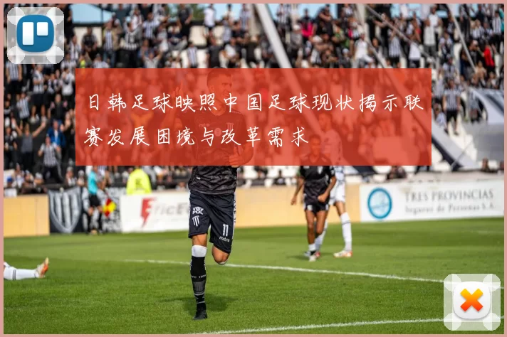 日韩足球映照中国足球现状揭示联赛发展困境与改革需求