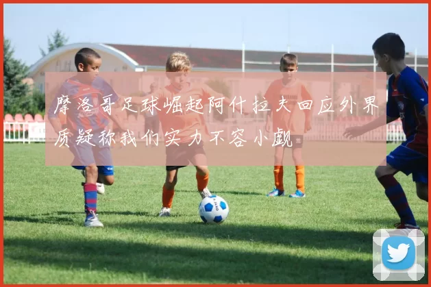 摩洛哥足球崛起阿什拉夫回应外界质疑称我们实力不容小觑