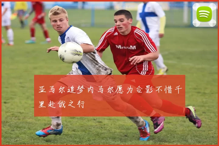 亚马尔追梦内马尔愿为合影不惜千里赴俄之行