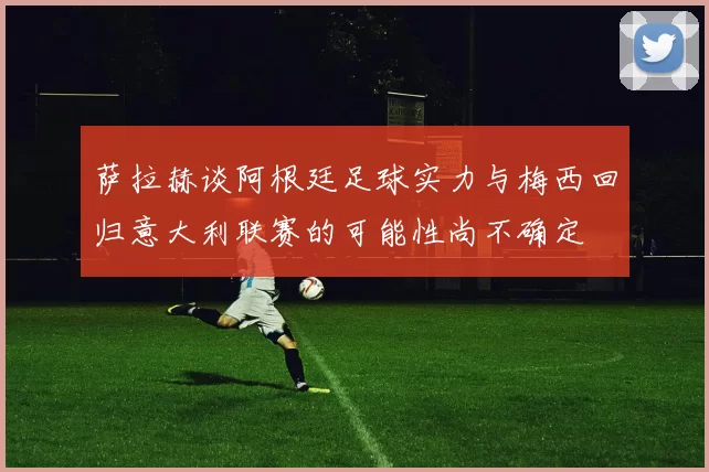 萨拉赫谈阿根廷足球实力与梅西回归意大利联赛的可能性尚不确定