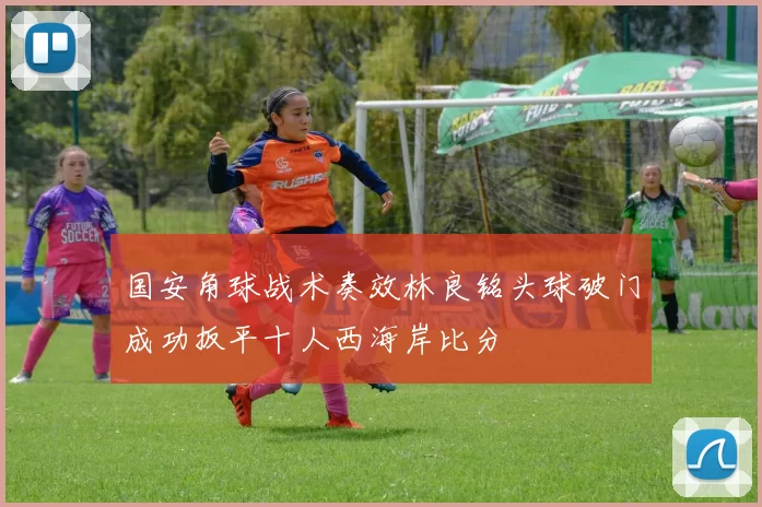 国安角球战术奏效林良铭头球破门成功扳平十人西海岸比分
