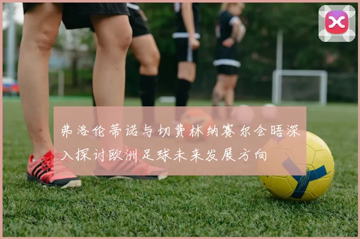 弗洛伦蒂诺与切费林纳赛尔会晤深入探讨欧洲足球未来发展方向