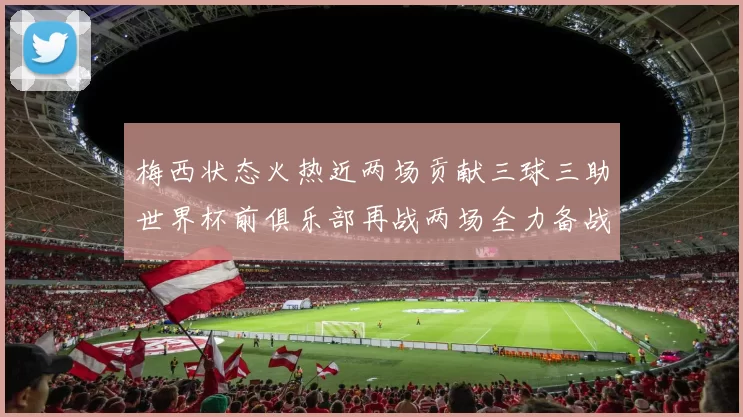 梅西状态火热近两场贡献三球三助世界杯前俱乐部再战两场全力备战大赛