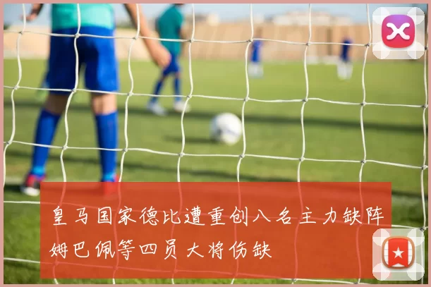 皇马国家德比遭重创八名主力缺阵姆巴佩等四员大将伤缺