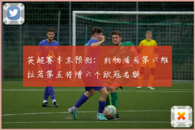 英超赛季末预测：利物浦或第六维拉若第五将增六个欧冠名额