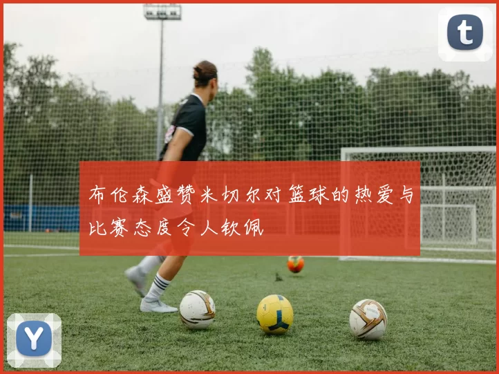 布伦森盛赞米切尔对篮球的热爱与比赛态度令人钦佩