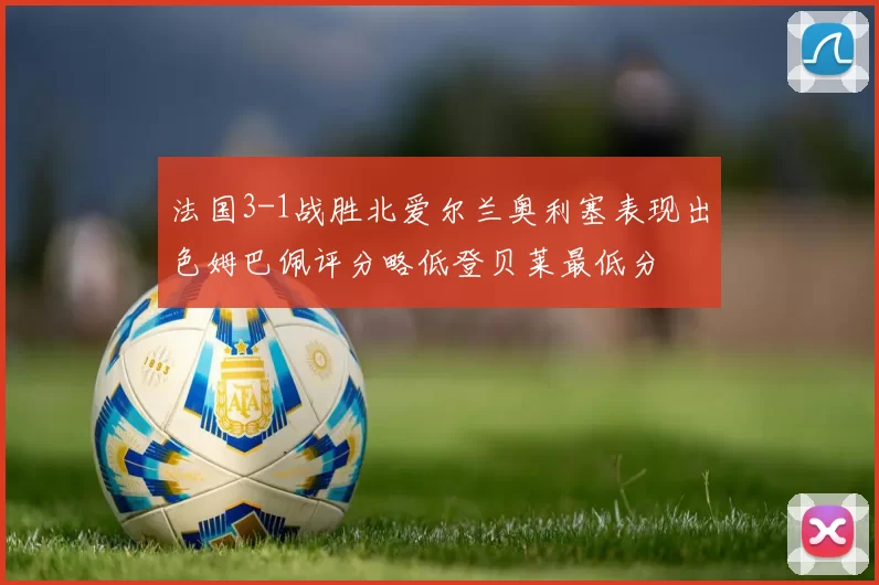 法国3-1战胜北爱尔兰奥利塞表现出色姆巴佩评分略低登贝莱最低分