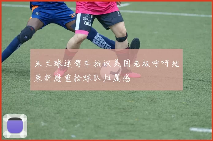 米兰球迷驾车抗议美国老板呼吁结束折磨重拾球队归属感