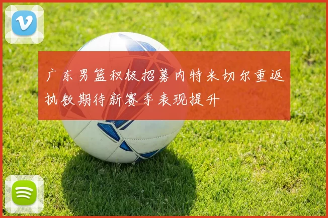 广东男篮积极招募内特米切尔重返执教期待新赛季表现提升