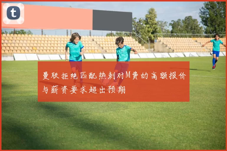 曼联拒绝匹配热刺对M费的高额报价与薪资要求超出预期