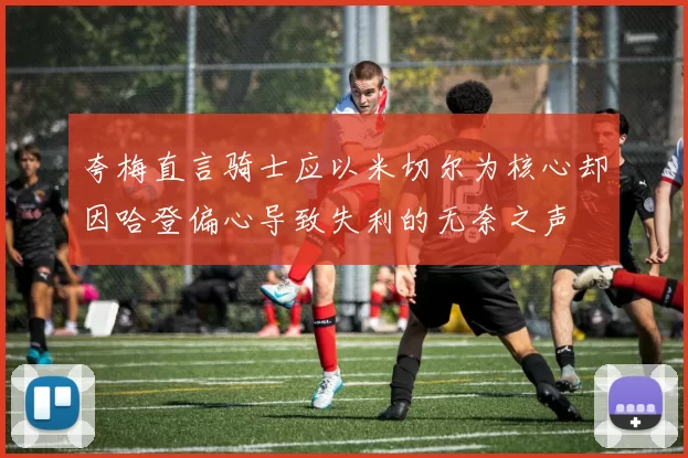 夸梅直言骑士应以米切尔为核心却因哈登偏心导致失利的无奈之声
