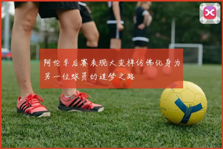 阿伦季后赛表现大变样仿佛化身为另一位球员的追梦之路