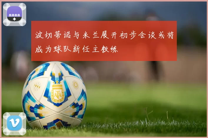 波切蒂诺与米兰展开初步会谈或将成为球队新任主教练